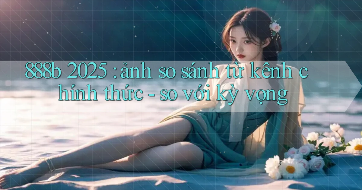 888b 2025 ảnh so sánh từ kênh chính thức   so với kỳ vọng