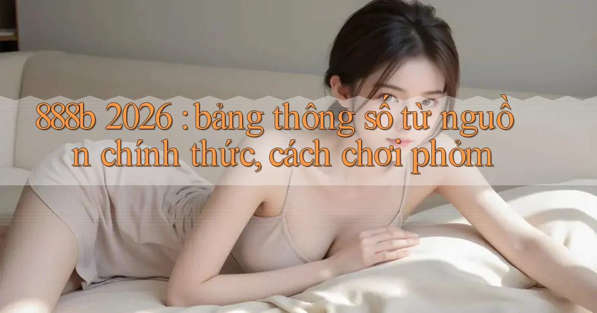 888b 2026 bảng thông số từ nguồn chính thức, cách chơi phỏm