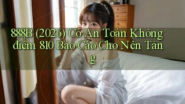 888b (2026) có an toàn không điểm 810 báo cáo cho nền tảng