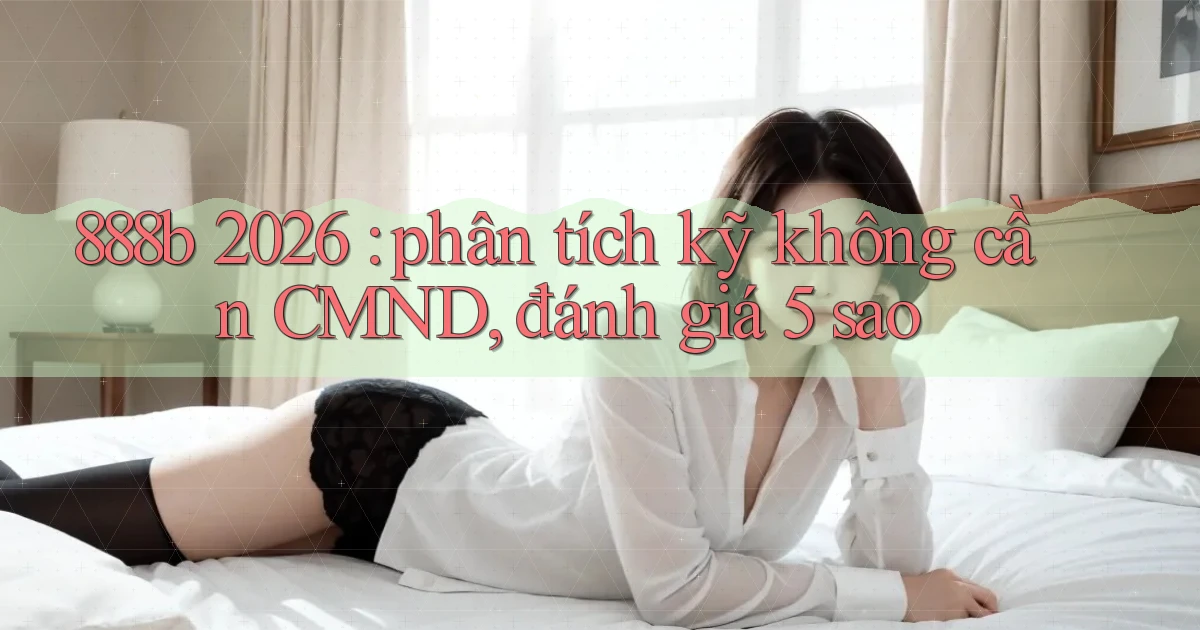 888b 2026 phân tích kỹ không cần CMND, đánh giá 5 sao