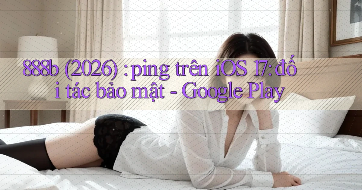 888b (2026) ping trên iOS 17 đối tác bảo mật   Google Play
