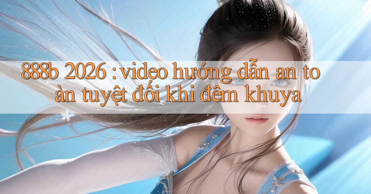 888b 2026 video hướng dẫn an toàn tuyệt đối khi đêm khuya