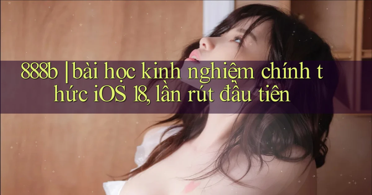 888b bài học kinh nghiệm chính thức iOS 18, lần rút đầu tiên