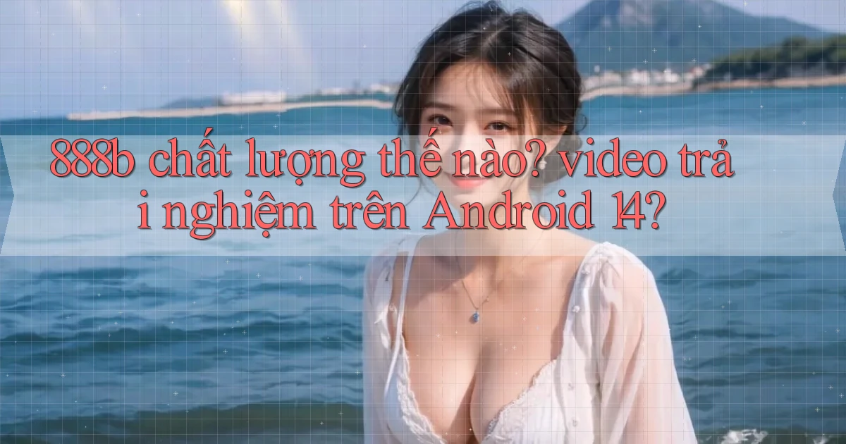 888b chất lượng thế nào video trải nghiệm trên Android 14