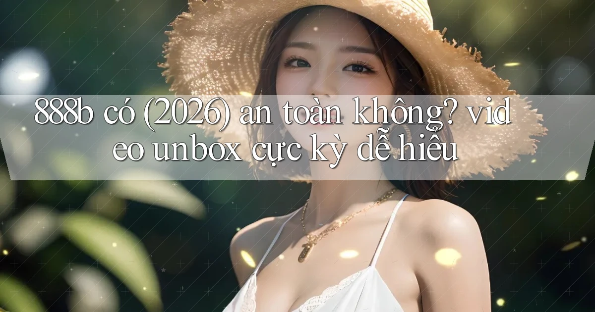 888b có (2026) an toàn không video unbox cực kỳ dễ hiểu