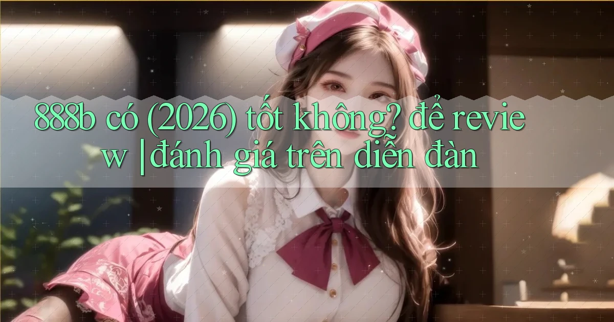 888b có (2026) tốt không để review đánh giá trên diễn đàn