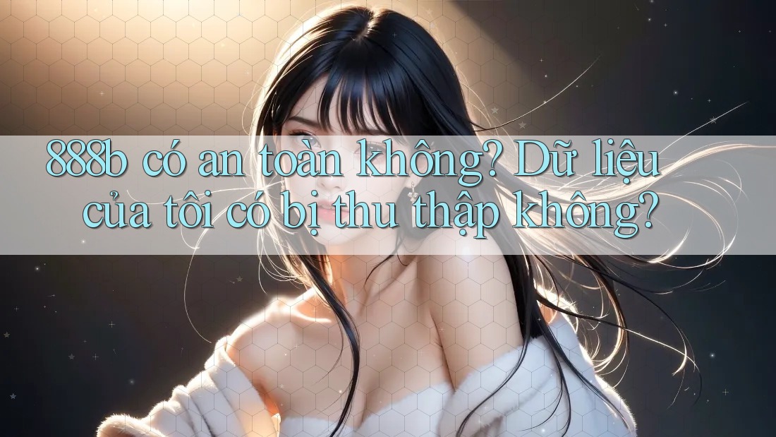 888b có an toàn không? Dữ liệu của tôi có bị thu thập không?