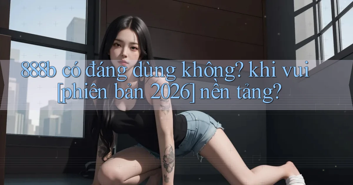 888b có đáng dùng không khi vui [phiên bản 2026] nền tảng