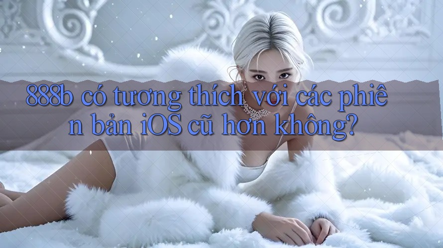 888b có tương thích với các phiên bản iOS cũ hơn không? 888b có tương thích với các phiên bản iOS cũ hơn không?