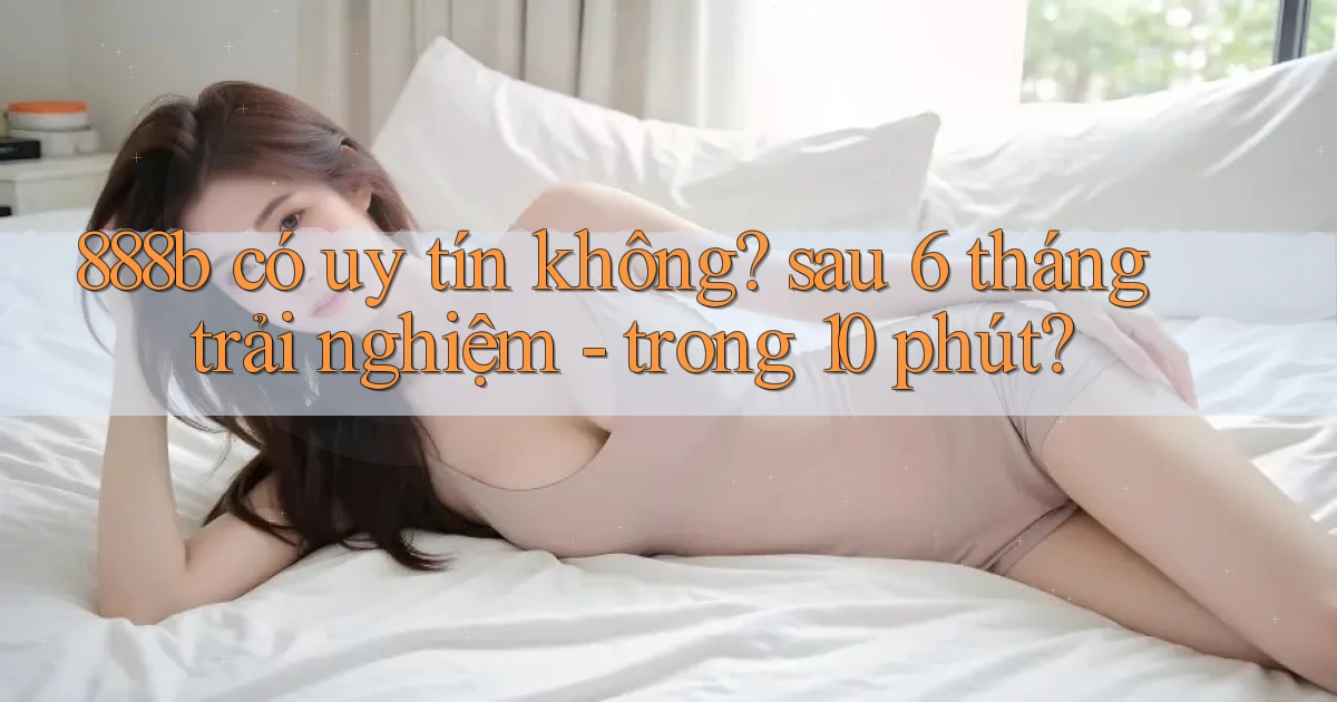 888b có uy tín không sau 6 tháng trải nghiệm   trong 10 phút