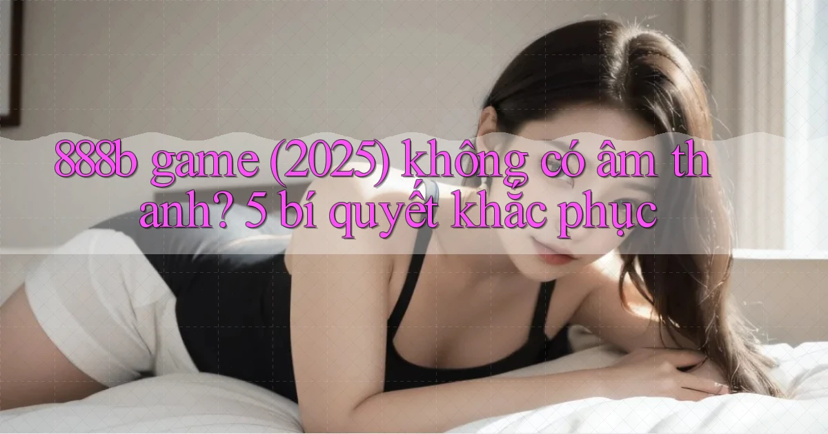 888b game (2025) không có âm thanh 5 bí quyết khắc phục
