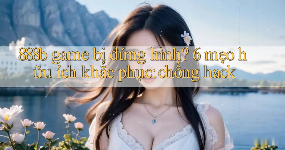 888b game bị đứng hình 6 mẹo hữu ích khắc phục chống hack