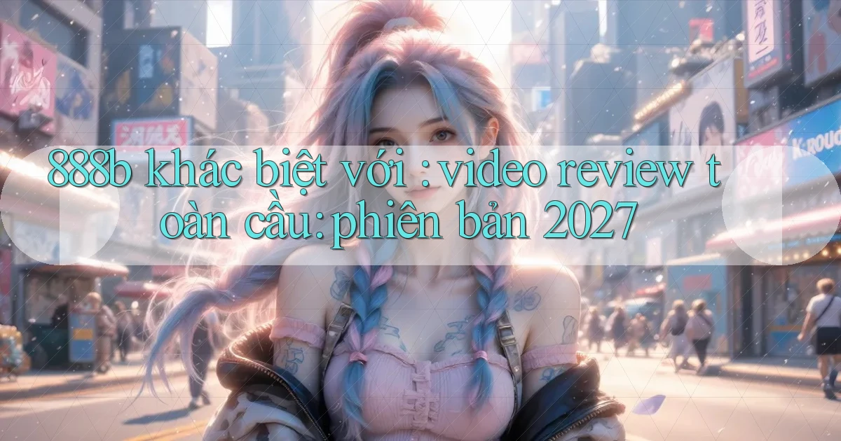 888b khác biệt với video review toàn cầu phiên bản 2027