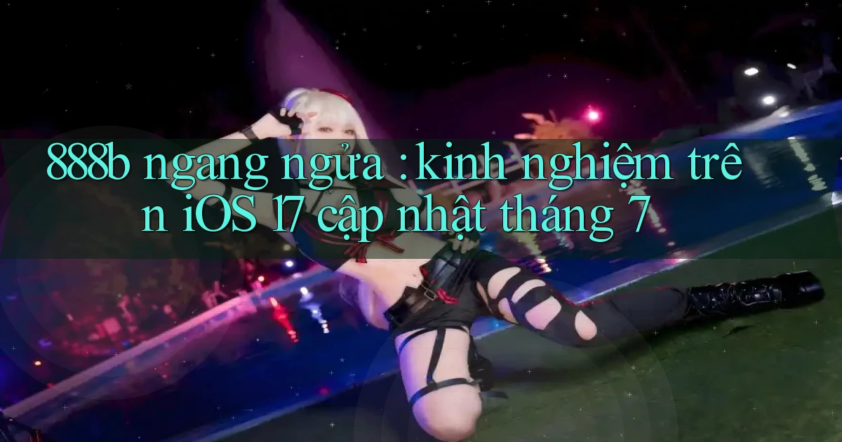 888b ngang ngửa kinh nghiệm trên iOS 17 cập nhật tháng 7