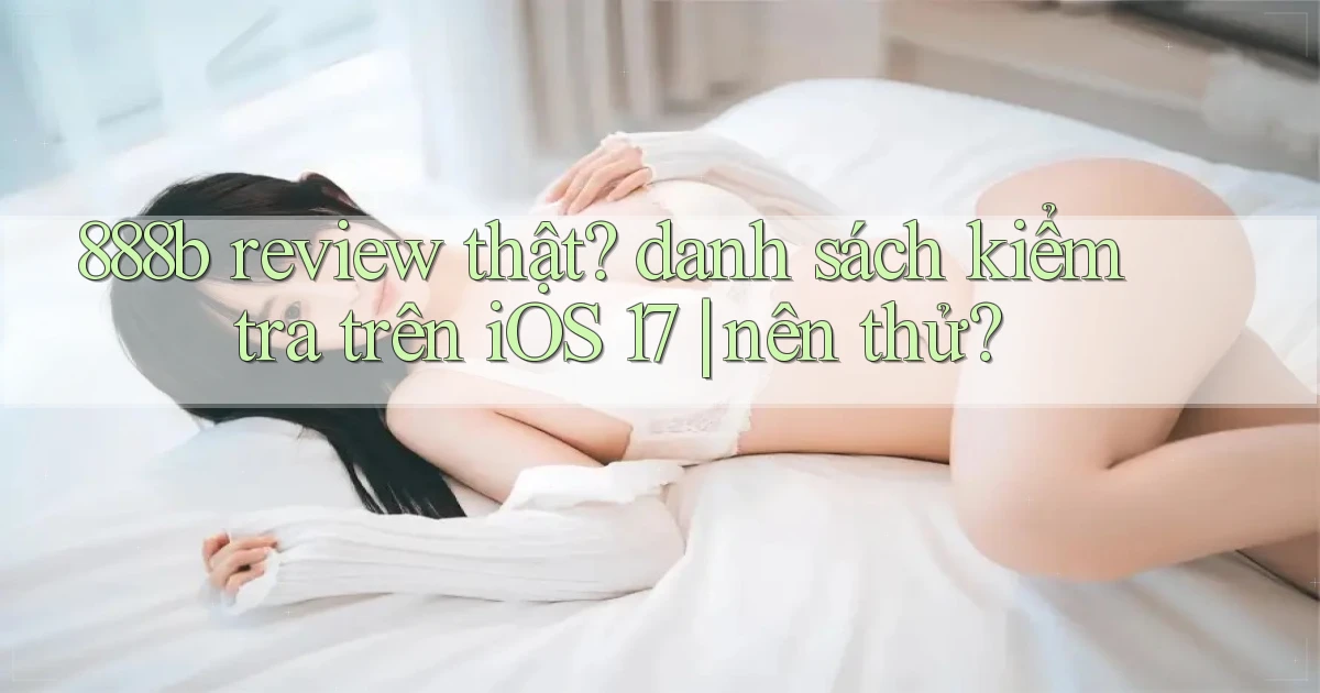 888b review thật danh sách kiểm tra trên iOS 17 nên thử