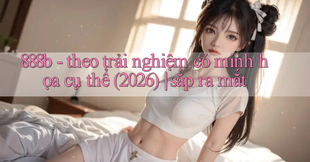 888b   theo trải nghiệm có minh họa cụ thể (2026) sắp ra mắt