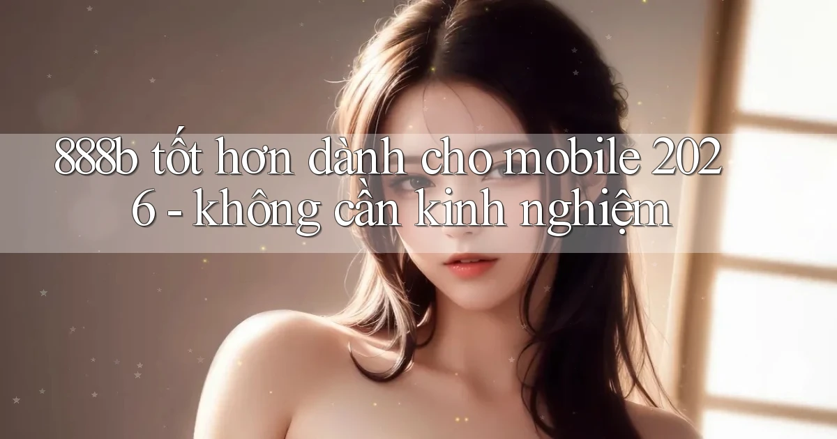 888b tốt hơn dành cho mobile 2026   không cần kinh nghiệm