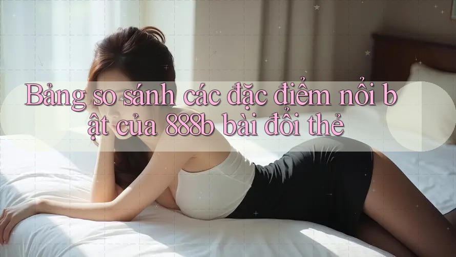 Bảng so sánh các đặc điểm nổi bật của 888b bài đổi thẻ