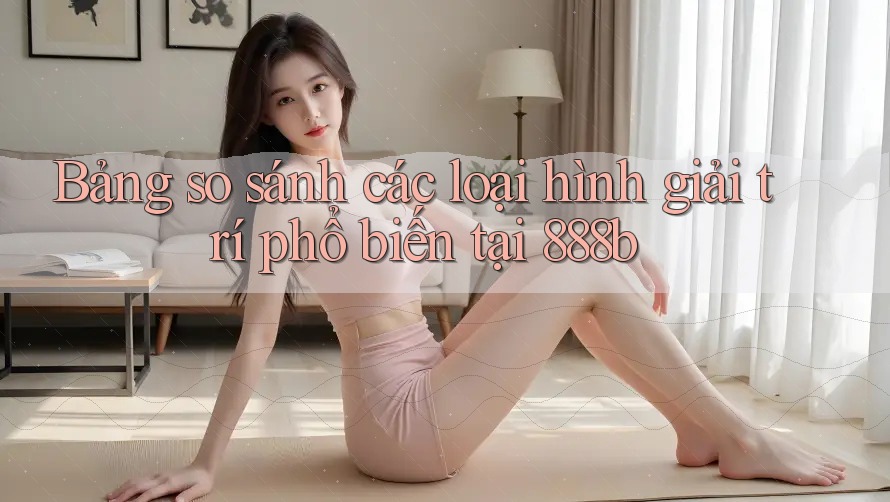 Bảng so sánh các loại hình giải trí phổ biến tại 888b