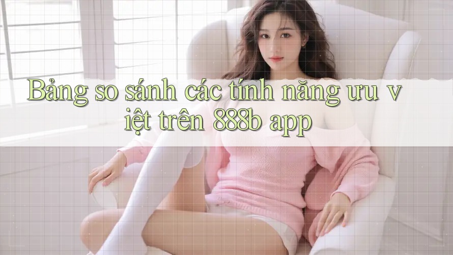 Bảng so sánh các tính năng ưu việt trên 888b app Bảng so sánh các tính năng ưu việt trên 888b app