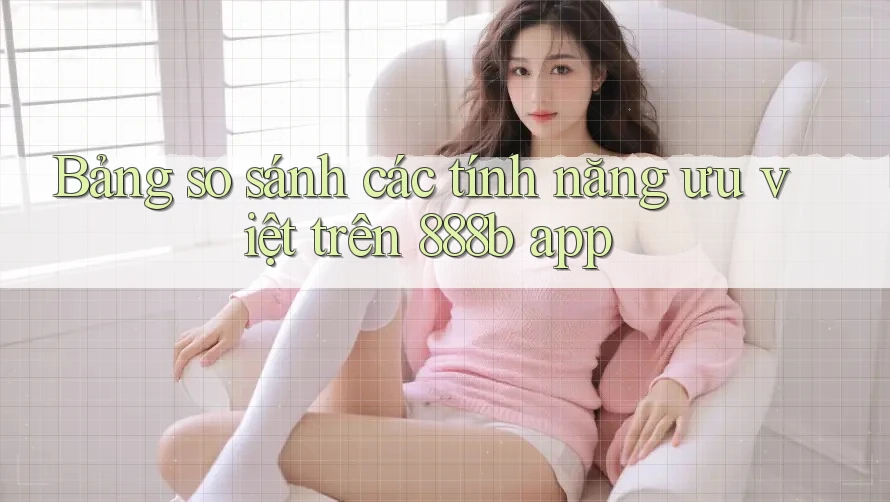 Bảng so sánh các tính năng ưu việt trên 888b app
