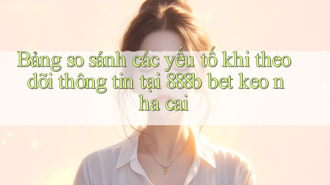 Bảng so sánh các yếu tố khi theo dõi thông tin tại 888b bet keo nha cai