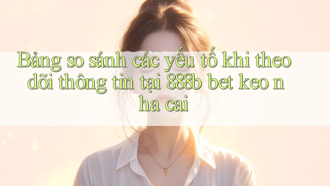 Bảng so sánh các yếu tố khi theo dõi thông tin tại 888b bet keo nha cai