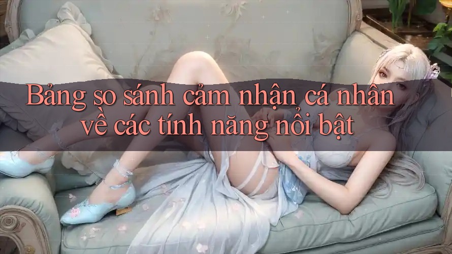 Bảng so sánh cảm nhận cá nhân về các tính năng nổi bật