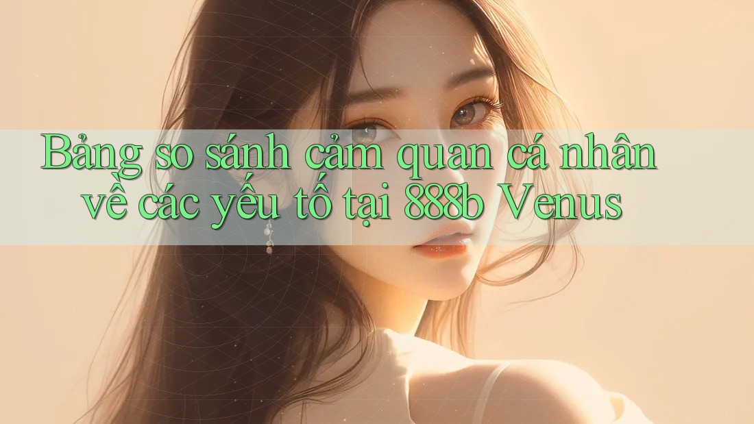 Bảng so sánh cảm quan cá nhân về các yếu tố tại 888b Venus
