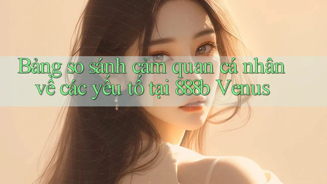Bảng so sánh cảm quan cá nhân về các yếu tố tại 888b Venus