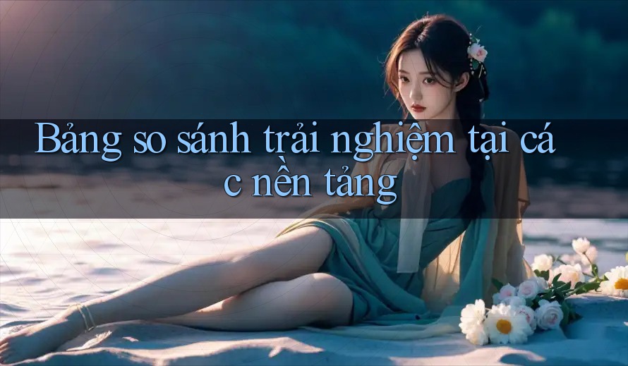 Bảng so sánh trải nghiệm tại các nền tảng