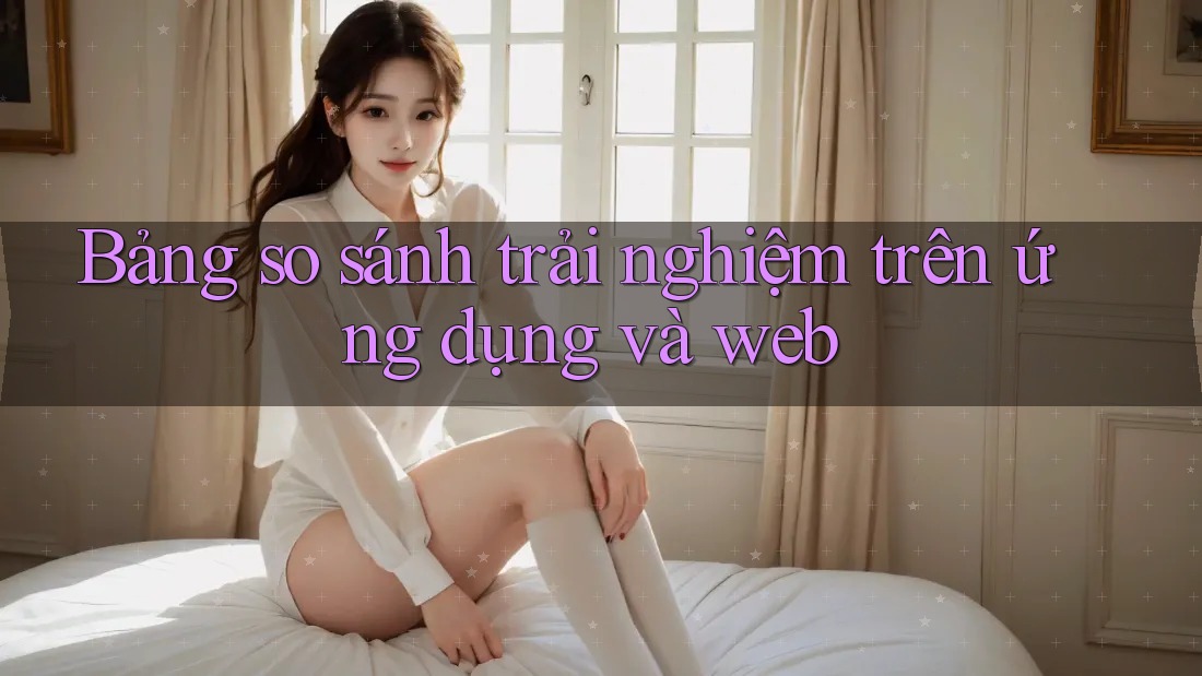 Bảng so sánh trải nghiệm trên ứng dụng và web