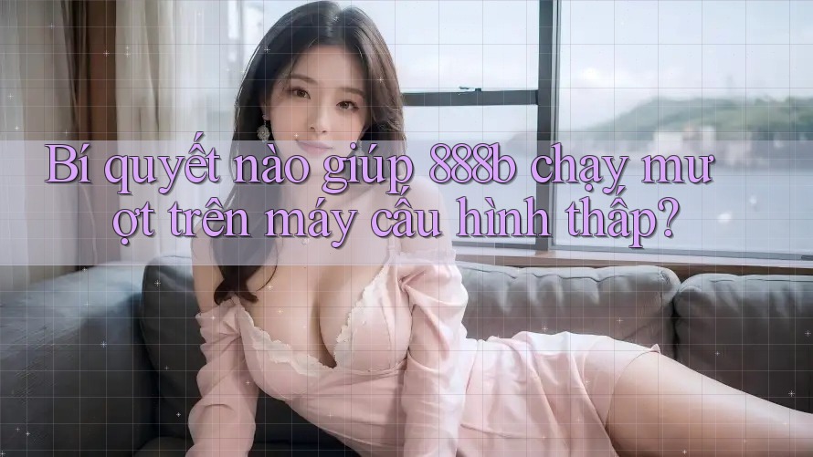 Bí quyết nào giúp 888b chạy mượt trên máy cấu hình thấp?