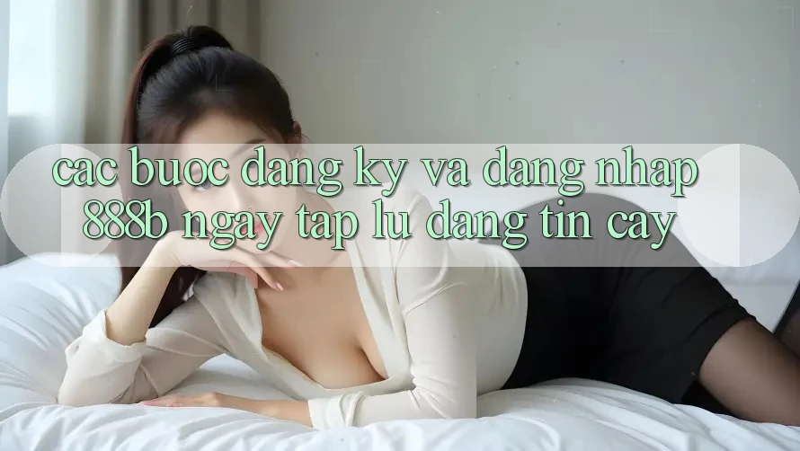 Các bước đăng ký và đăng nhập 888b ngay tắp lự, đáng tin cậy