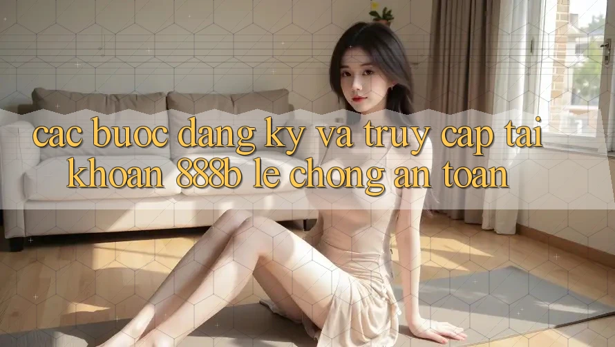 Các bước đăng ký và truy cập tài khoản 888b lẹ chóng, an toàn