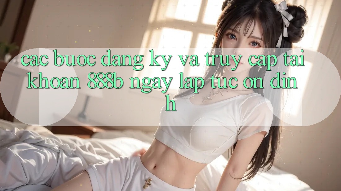 Các bước đăng ký và truy cập tài khoản 888b ngay lập tức, ổn định
