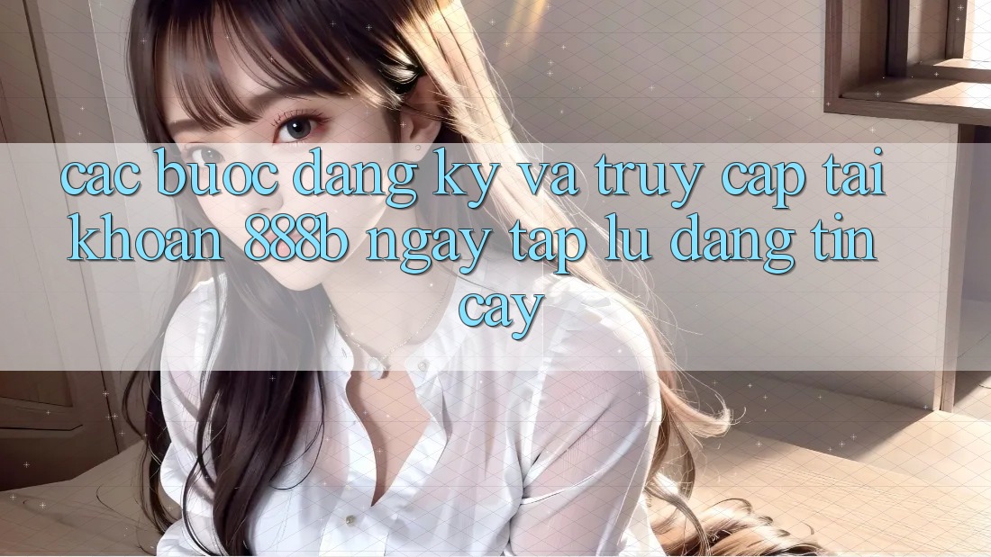 Các bước đăng ký và truy cập tài khoản 888b ngay tắp lự, đáng tin cậy