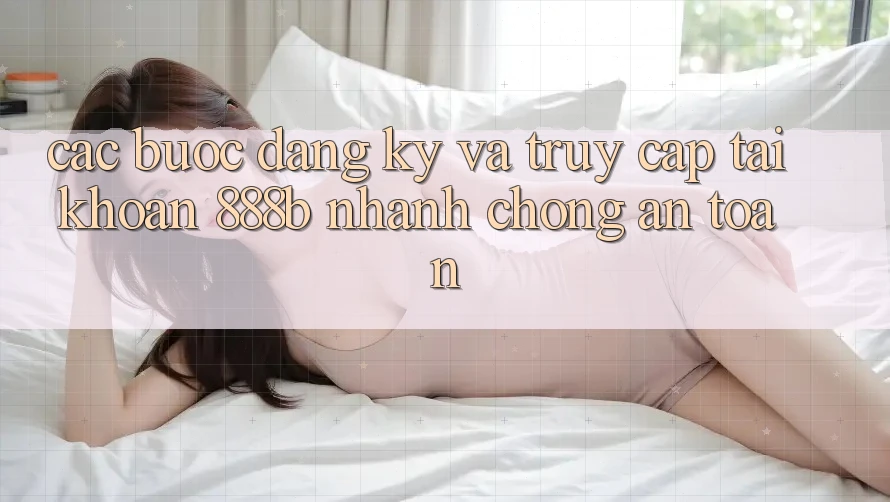 Các bước đăng ký và truy cập tài khoản 888b nhanh chóng, an toàn