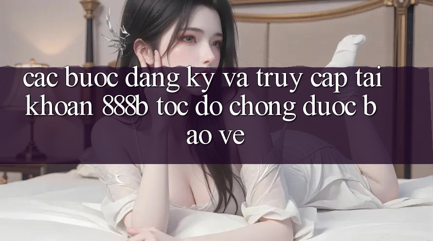 Các bước đăng ký và truy cập tài khoản 888b tốc độ chóng, được bảo vệ