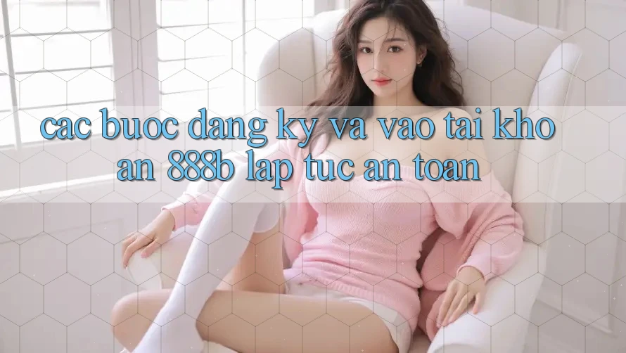 Các bước đăng ký và vào tài khoản 888b lập tức, an toàn