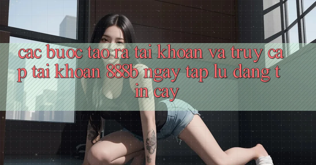 Các bước tạo ra tài khoản và truy cập tài khoản 888b ngay tắp lự, đáng tin cậy