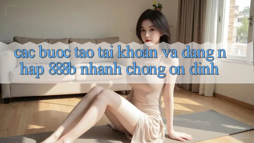 Các bước tạo tài khoản và đăng nhập 888b nhanh chóng, ổn định