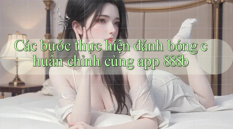 Các bước thực hiện đánh bóng chuẩn chỉnh cùng app 888b Các bước thực hiện đánh bóng chuẩn chỉnh cùng app 888b