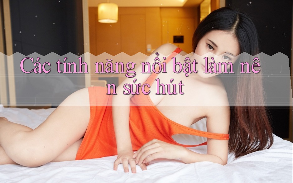 Các tính năng nổi bật làm nên sức hút Các tính năng nổi bật làm nên sức hút