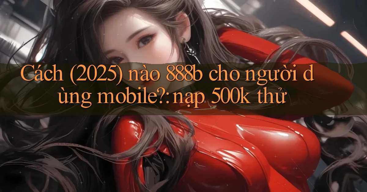 Cách (2025) nào 888b cho người dùng mobile nạp 500k thử