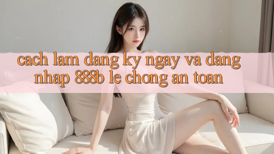 Cách làm đăng ký ngay và đăng nhập 888b lẹ chóng, an toàn