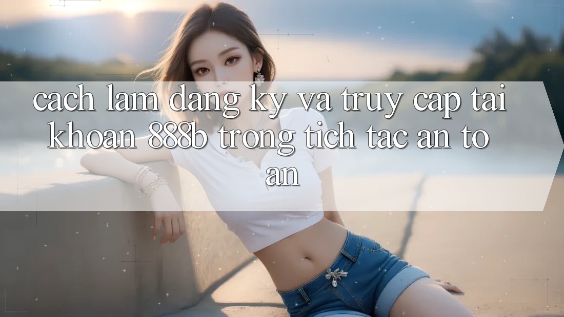 Cách làm đăng ký và truy cập tài khoản 888b trong tích tắc, an toàn