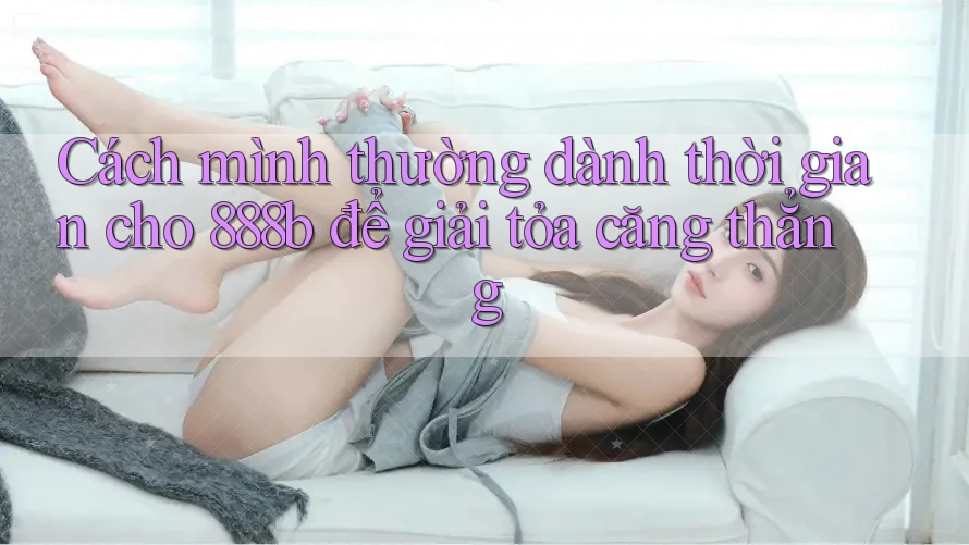 Cách mình thường dành thời gian cho 888b để giải tỏa căng thẳng