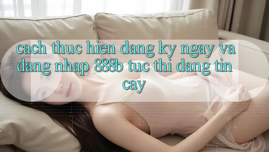 Cách thực hiện đăng ký ngay và đăng nhập 888b tức thì, đáng tin cậy
