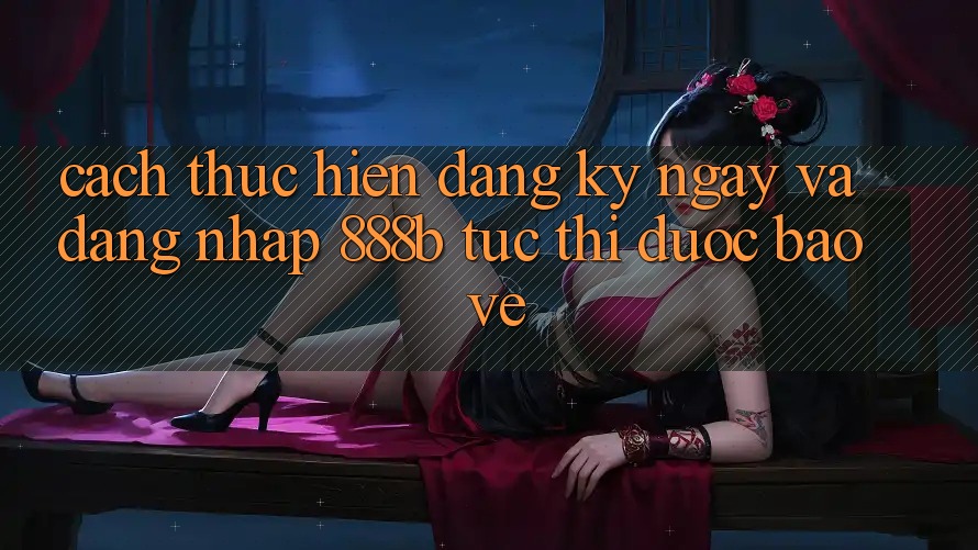 Cách thực hiện đăng ký ngay và đăng nhập 888b tức thì, được bảo vệ